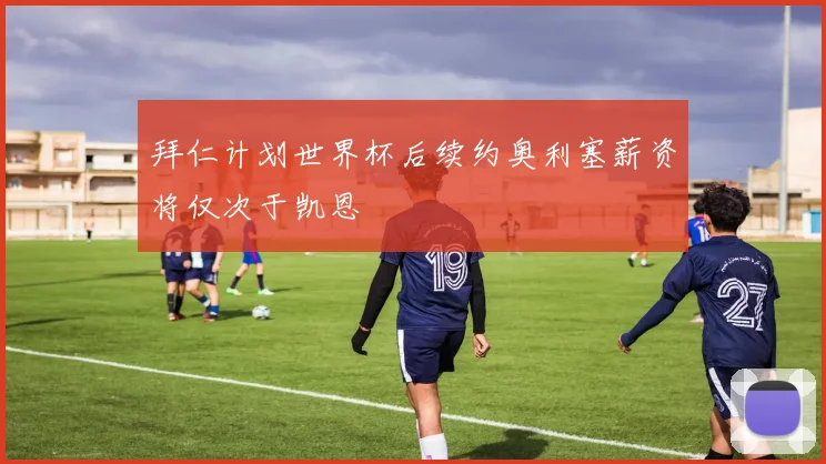 拜仁计划世界杯后续约奥利塞薪资将仅次于凯恩