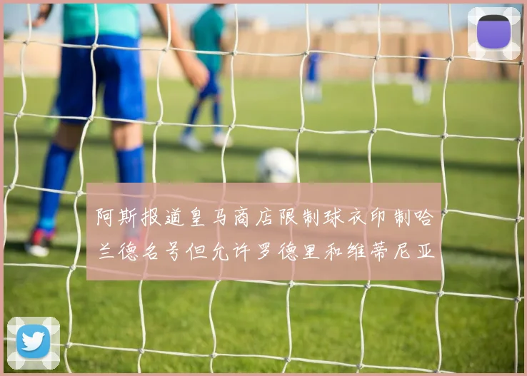 阿斯报道皇马商店限制球衣印制哈兰德名号但允许罗德里和维蒂尼亚印制