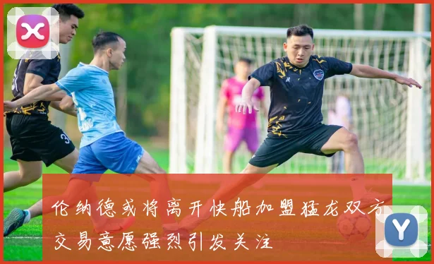 伦纳德或将离开快船加盟猛龙双方交易意愿强烈引发关注