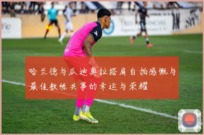 哈兰德与瓜迪奥拉搭肩自拍感慨与最佳教练共事的幸运与荣耀