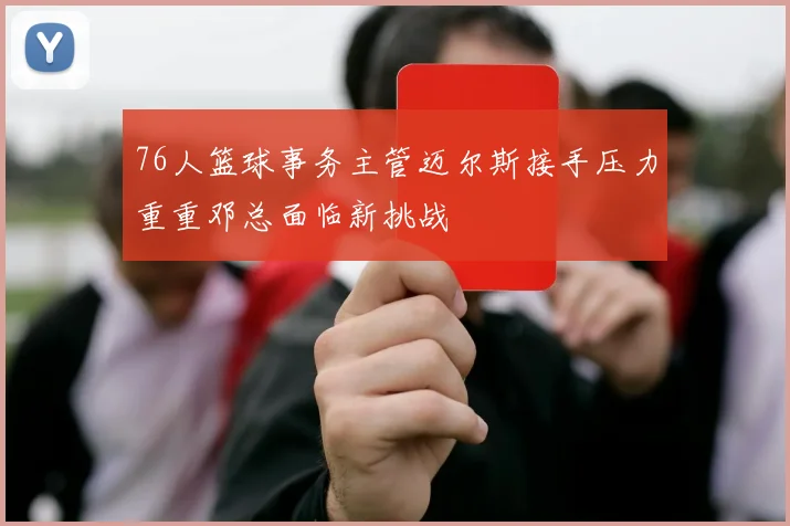 76人篮球事务主管迈尔斯接手压力重重邓总面临新挑战