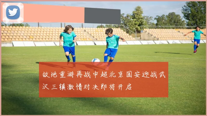 故地重游再战中超北京国安迎战武汉三镇激情对决即将开启