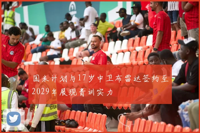 国米计划与17岁中卫布雷达签约至2029年展现青训实力