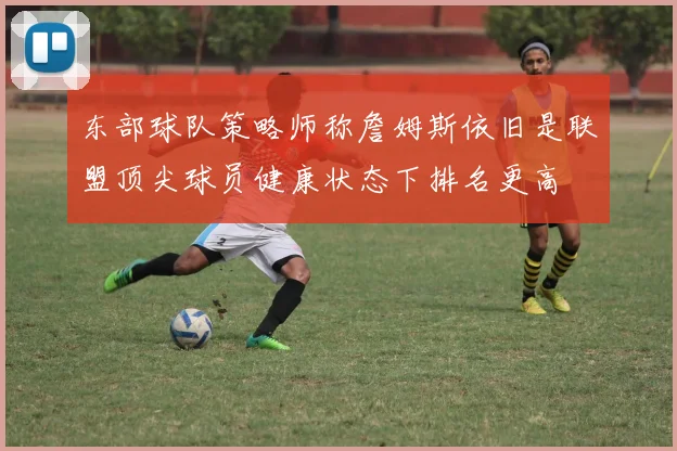 东部球队策略师称詹姆斯依旧是联盟顶尖球员健康状态下排名更高