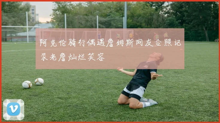 阿克伦骑行偶遇詹姆斯网友合照记录老詹灿烂笑容