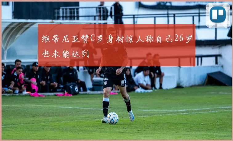 维蒂尼亚赞C罗身材惊人称自己26岁也未能达到