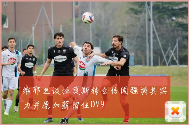 维耶里谈拉莫斯转会传闻强调其实力并愿加薪留住DV9