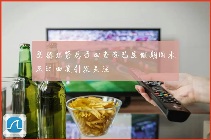 图赫尔紧急召回查洛巴度假期间未及时回复引发关注