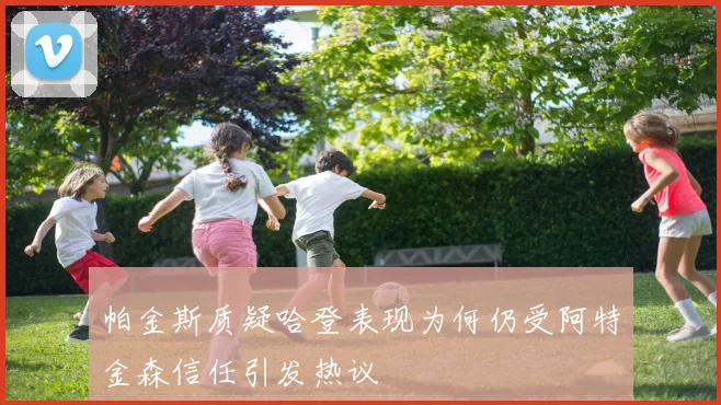 帕金斯质疑哈登表现为何仍受阿特金森信任引发热议