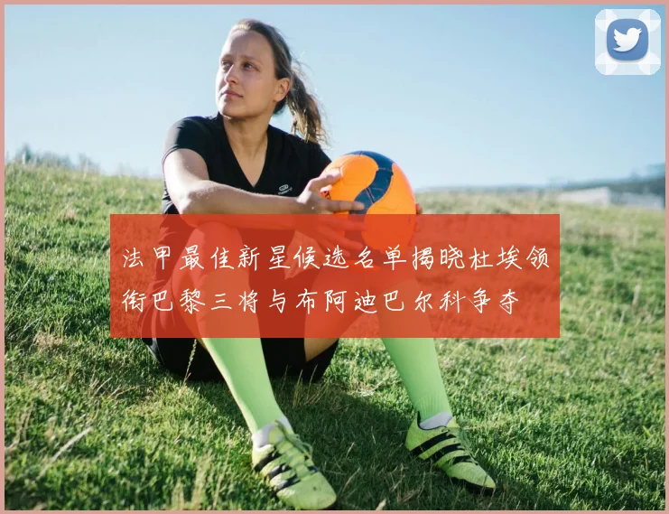 法甲最佳新星候选名单揭晓杜埃领衔巴黎三将与布阿迪巴尔科争夺